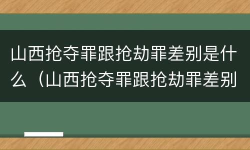 山西抢夺罪跟抢劫罪差别是什么（山西抢夺罪跟抢劫罪差别是什么案件）