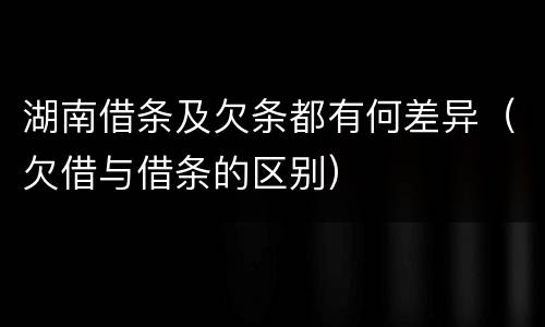 湖南借条及欠条都有何差异（欠借与借条的区别）