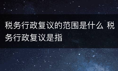 税务行政复议的范围是什么 税务行政复议是指