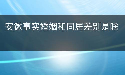 安徽事实婚姻和同居差别是啥