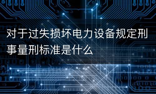 对于过失损坏电力设备规定刑事量刑标准是什么