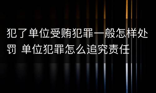 犯了单位受贿犯罪一般怎样处罚 单位犯罪怎么追究责任