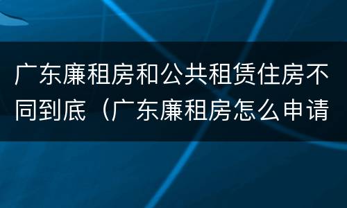 广东廉租房和公共租赁住房不同到底（广东廉租房怎么申请流程）