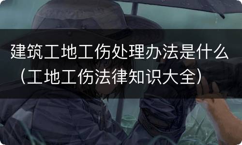 建筑工地工伤处理办法是什么（工地工伤法律知识大全）