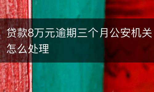 贷款8万元逾期三个月公安机关怎么处理