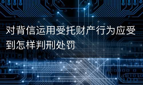 对背信运用受托财产行为应受到怎样判刑处罚