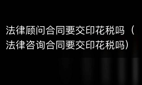 法律顾问合同要交印花税吗（法律咨询合同要交印花税吗）