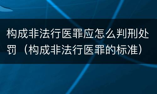 构成非法行医罪应怎么判刑处罚（构成非法行医罪的标准）