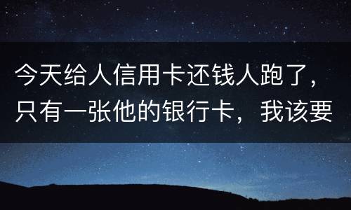 今天给人信用卡还钱人跑了，只有一张他的银行卡，我该要怎样办