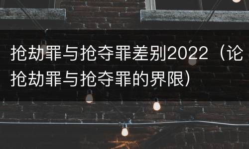 抢劫罪与抢夺罪差别2022（论抢劫罪与抢夺罪的界限）