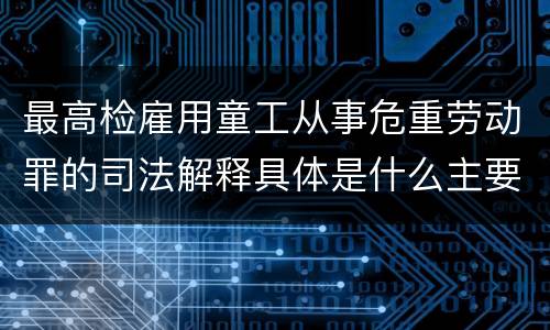 最高检雇用童工从事危重劳动罪的司法解释具体是什么主要内容