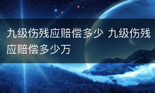 九级伤残应赔偿多少 九级伤残应赔偿多少万