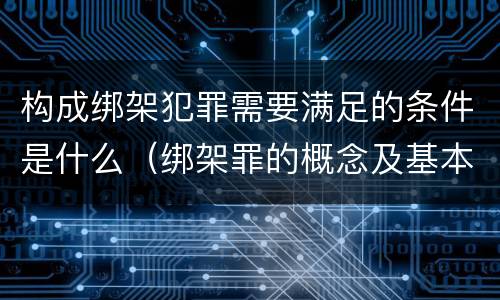 构成绑架犯罪需要满足的条件是什么（绑架罪的概念及基本构成要件）