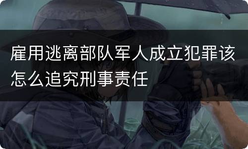 雇用逃离部队军人成立犯罪该怎么追究刑事责任