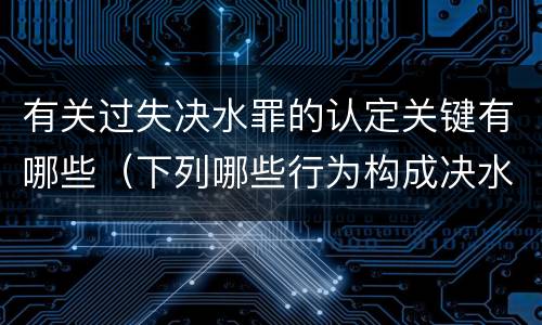 有关过失决水罪的认定关键有哪些（下列哪些行为构成决水罪）