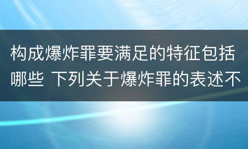 构成爆炸罪要满足的特征包括哪些 下列关于爆炸罪的表述不正确的是