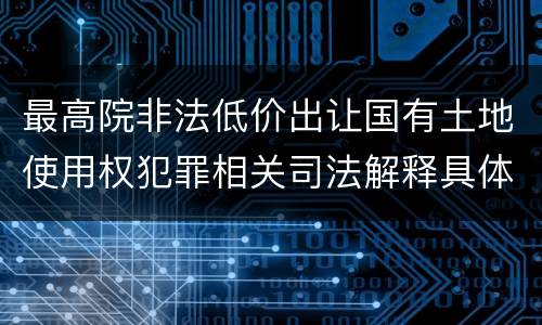最高院非法低价出让国有土地使用权犯罪相关司法解释具体有哪些重要规定