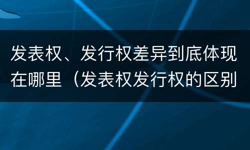 发表权、发行权差异到底体现在哪里（发表权发行权的区别）
