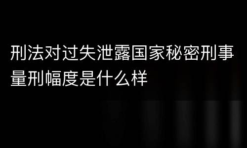 刑法对过失泄露国家秘密刑事量刑幅度是什么样