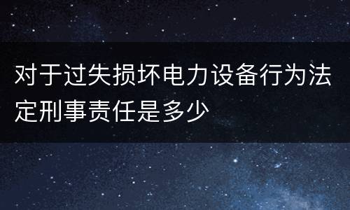 对于过失损坏电力设备行为法定刑事责任是多少