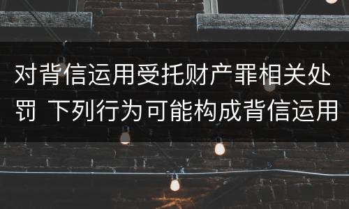 对背信运用受托财产罪相关处罚 下列行为可能构成背信运用受托财产罪的事