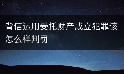 背信运用受托财产成立犯罪该怎么样判罚