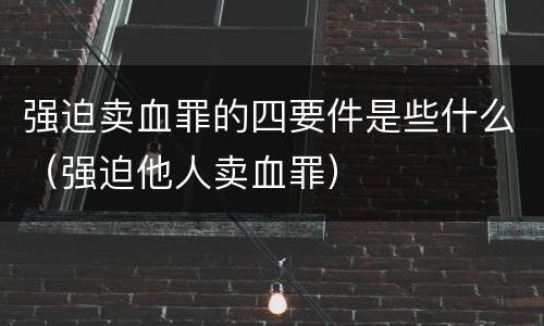 强迫卖血罪的四要件是些什么（强迫他人卖血罪）