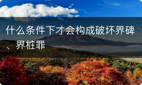 什么条件下才会构成破坏界碑、界桩罪
