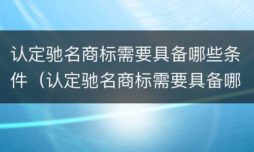 认定驰名商标需要具备哪些条件(认定驰名商标需要具备哪些条件和资质)