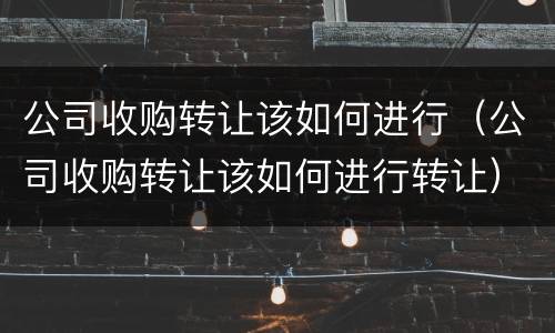公司收购转让该如何进行（公司收购转让该如何进行转让）