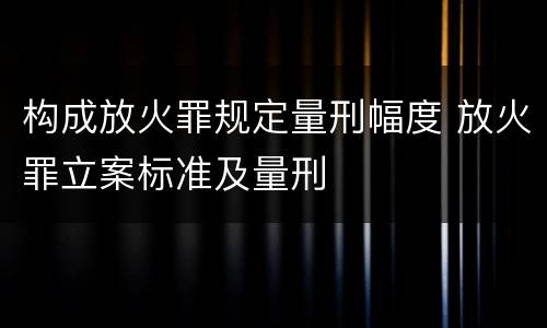 构成放火罪规定量刑幅度 放火罪立案标准及量刑
