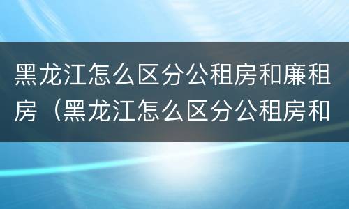 黑龙江怎么区分公租房和廉租房（黑龙江怎么区分公租房和廉租房的区别）
