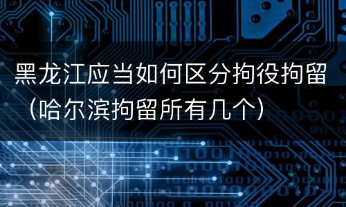 黑龙江应当如何区分拘役拘留（哈尔滨拘留所有几个）