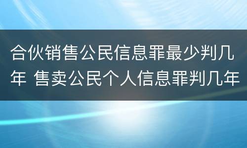 合伙销售公民信息罪最少判几年 售卖公民个人信息罪判几年