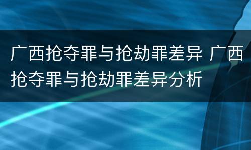 广西抢夺罪与抢劫罪差异 广西抢夺罪与抢劫罪差异分析