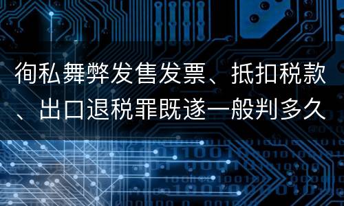 徇私舞弊发售发票、抵扣税款、出口退税罪既遂一般判多久
