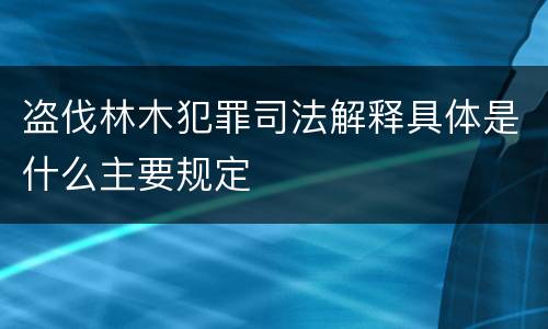盗伐林木犯罪司法解释具体是什么主要规定