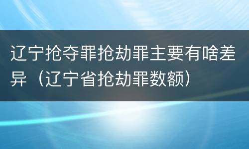 辽宁抢夺罪抢劫罪主要有啥差异（辽宁省抢劫罪数额）