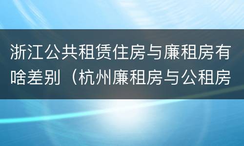 浙江公共租赁住房与廉租房有啥差别（杭州廉租房与公租房的区别）