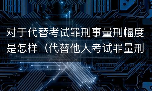 对于代替考试罪刑事量刑幅度是怎样(代替他人考试罪量刑)
