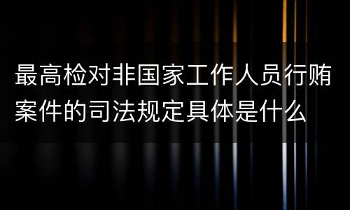 最高检对非国家工作人员行贿案件的司法规定具体是什么