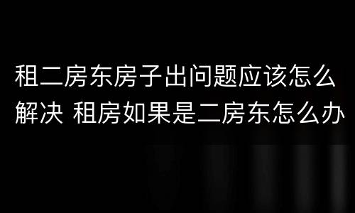 租二房东房子出问题应该怎么解决 租房如果是二房东怎么办?