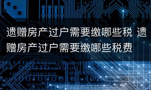 遗赠房产过户需要缴哪些税 遗赠房产过户需要缴哪些税费