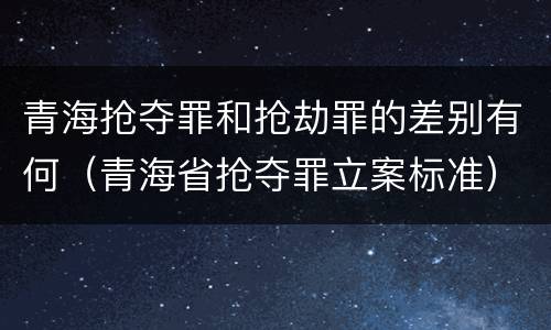 青海抢夺罪和抢劫罪的差别有何（青海省抢夺罪立案标准）