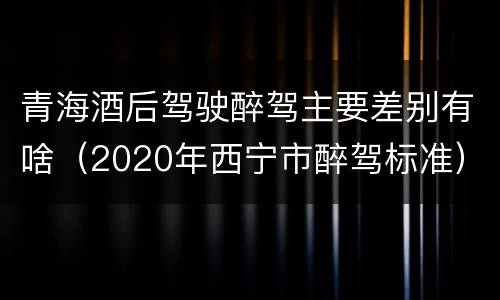 青海酒后驾驶醉驾主要差别有啥（2020年西宁市醉驾标准）