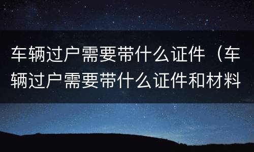 车辆过户需要带什么证件（车辆过户需要带什么证件和材料）