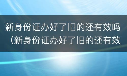 新身份证办好了旧的还有效吗（新身份证办好了旧的还有效吗,可以取票吗）