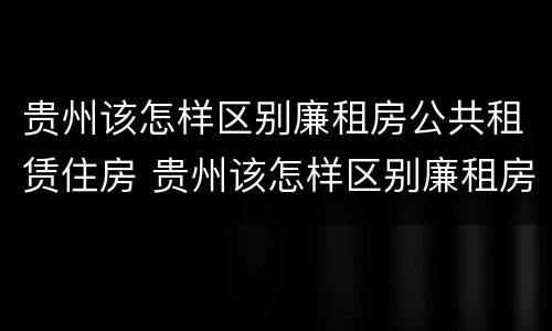 贵州该怎样区别廉租房公共租赁住房 贵州该怎样区别廉租房公共租赁住房和商品房