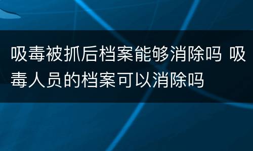 吸毒被抓后档案能够消除吗 吸毒人员的档案可以消除吗