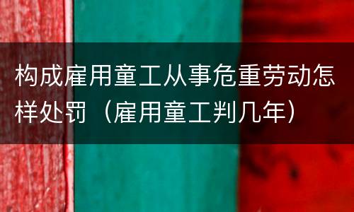 构成雇用童工从事危重劳动怎样处罚（雇用童工判几年）
